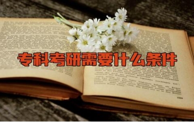 专科考研需要什么条件 专科生直接考研好还是先升本