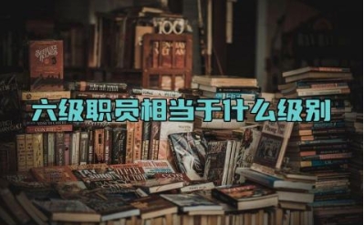 六级职员相当于什么级别 六级职员和四调有何区别
