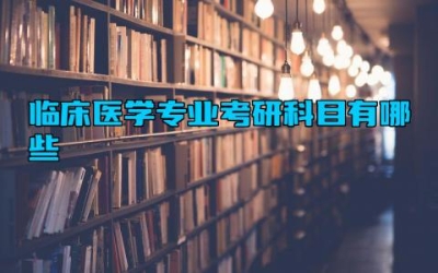 临床医学专业考研科目有哪些 临床医学专业考研什么学校比较好