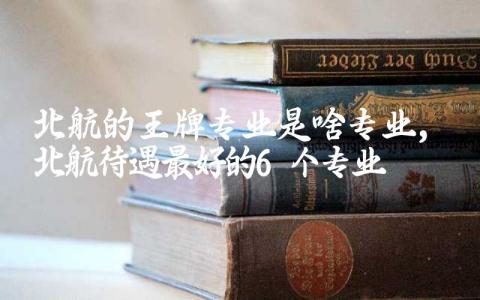北航的王牌专业是啥专业 北航待遇最好的6个专业