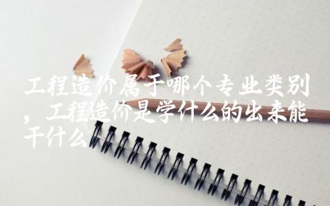 工程造价属于哪个专业类别 工程造价是学什么的出来能干什么