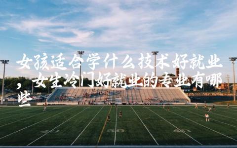 女孩适合学什么技术好就业 女生冷门好就业的专业有哪些