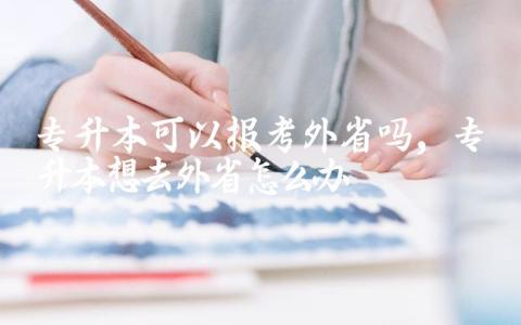 专升本可以报考外省吗 专升本想去外省怎么办