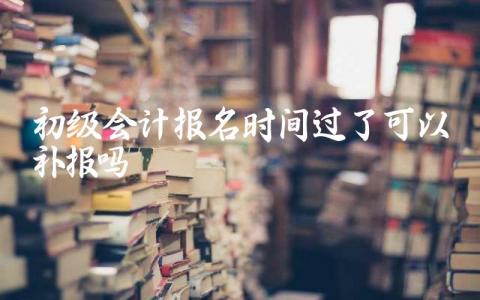 初级会计报名时间过了可以补报吗 报考初级会计证在哪里报名