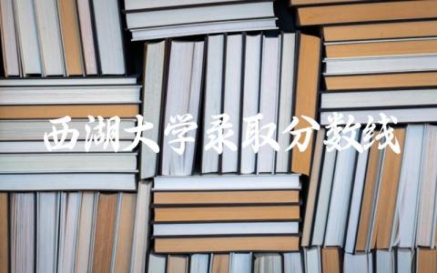 西湖大学2024录取分数线 西湖大学招生要求是什么