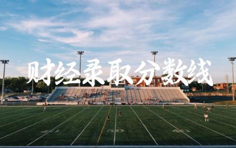 财经录取分数线2024年是多少 中国前十名财经大学排名榜