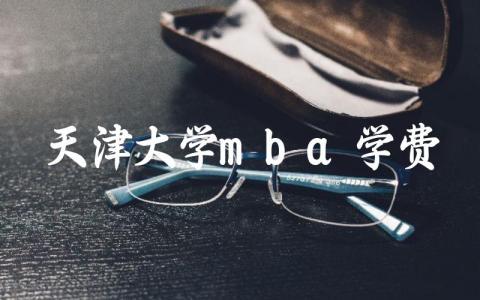 天津大学mba学费一年多少钱 天津大学mba有什么专业可选