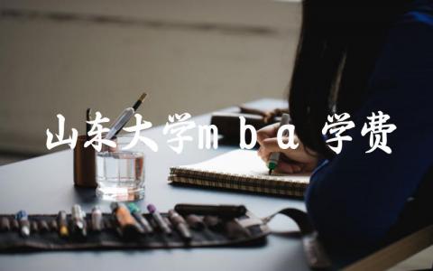 山东大学mba学费一年多少钱 山东大学mba录取分数线