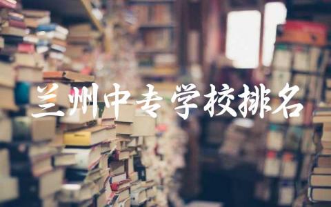 兰州中专学校排名一览表 2024兰州中专学校录取分数线是多少