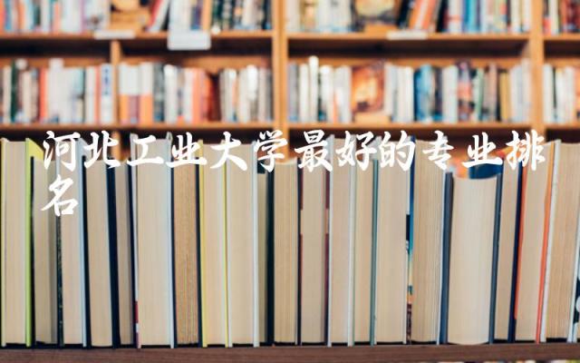 河北工业大学最好的专业排名 河北工业大学需要多少分录取