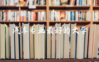 汽车专业最好的大学是哪个 汽车专业分数线高吗多少分