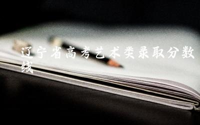 辽宁省2024年高考艺术类录取分数线预测 哪些艺术类专业的分数线较高