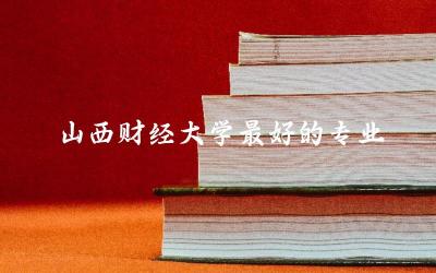 山西财经大学最好的专业有哪些 山西财经大学录取分数线是多少分