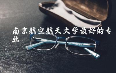 南京航空航天大学最好的专业推荐 2024南航本科录取分数线是多少
