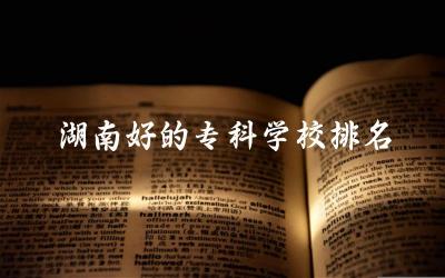 湖南好的专科学校排名及分数线 湖南各个专科学校的王牌专业