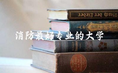 消防最好专业的大学是哪个 2024报考消防大学需要多少分录取