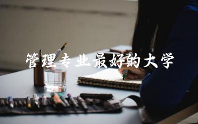 管理专业最好的大学排名榜单 本科管理专业分数线高吗多少分