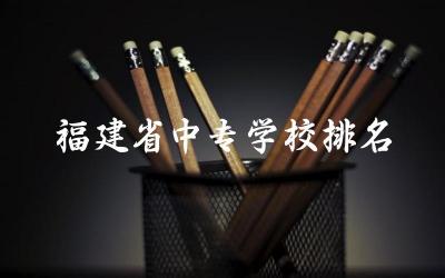 福建省中专学校排名一览表最新 福建2024中专要多少分才能考上