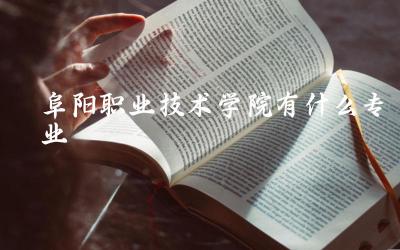 阜阳职业技术学院专业设置概览 特色及热门专业介绍