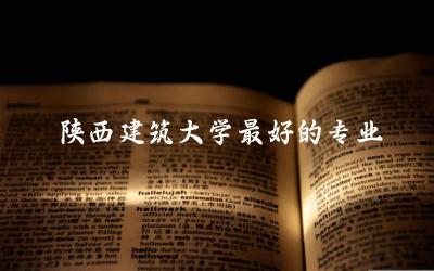 陕西建筑大学最好的专业是什么 陕西建筑大学2024年投档线是多少