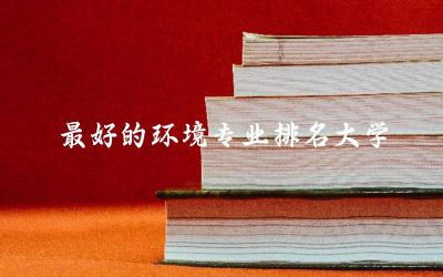 最好的环境专业排名大学前五名单 环境专业211最低分数线是多少