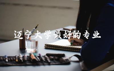 辽宁大学最好的专业是什么 2024辽宁大学要多少分才能录取
