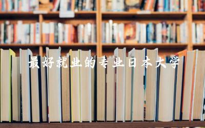 最好就业的专业日本大学推荐 日本大学本科申请要求及学费标准