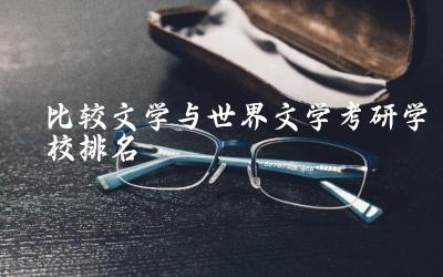 比较文学与世界文学考研学校排名榜 文学专业考研国家线多少分