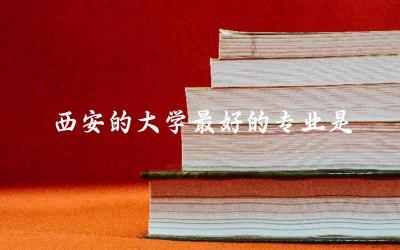 西安的大学最好的专业是哪个 西安专升本难吗通过率多少