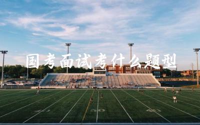 国家公务员考试面试主要考察哪些题型和内容 如何准备和应对面试题型