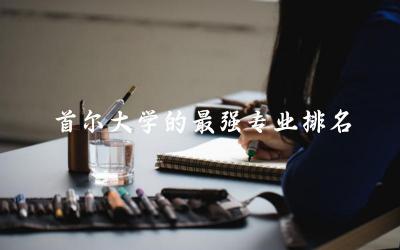 韩国首尔大学的最强专业排名榜 韩国留学一年20万够吗