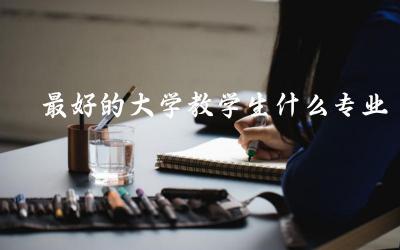 最好的大学教学生什么专业比较好 大专升本科第一学历是什么