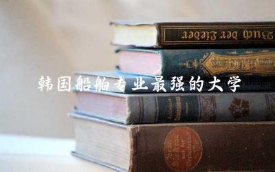 韩国船舶专业最强的大学是哪所 船舶专业留学考研方向是什么