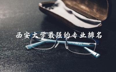 西安大学最强的专业排名 西安有名气的大学有哪些