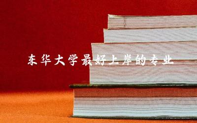 东华大学最好上岸的专业推荐 东华大学录取难度与就业前景如何