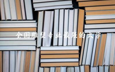 全国雕塑专业最强的大学是哪所 雕塑专业就业前景和就业方向