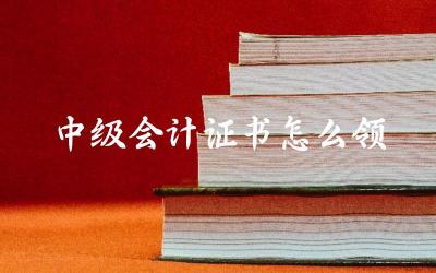 中级会计证书领取的具体步骤 领取中级会计证书所需材料清单