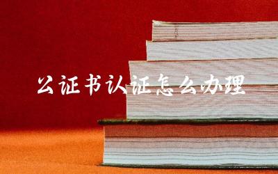 公证书认证所需材料及流程 公证书认证办理时间及费用