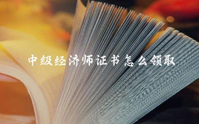 中级经济师证书领取的时间与方式 领取中级经济师证书所需材料