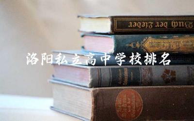 洛阳私立高中学校排名前五名 洛阳私立高中学费贵吗多少钱