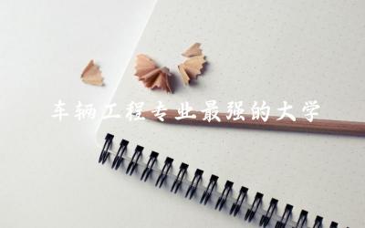 车辆工程专业最强的大学是哪个 车辆工程专业学什么内容