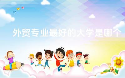 外贸专业最好的大学是哪个 外贸专业可以从事什么工作