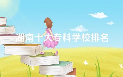 湖南十大专科学校排名一览表 湖南专科的王牌专业是什么