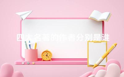 四大名著的作者分别是谁 四大名著的主题思想有哪些共同点