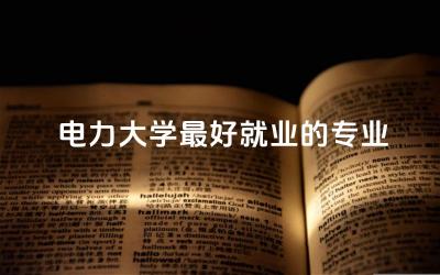 电力大学最好就业的专业是什么 电力大学就业前景咋样