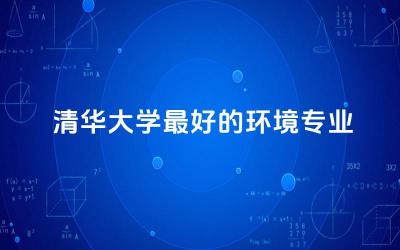 清华大学最好的环境专业是什么 环境专业毕业从事什么工作