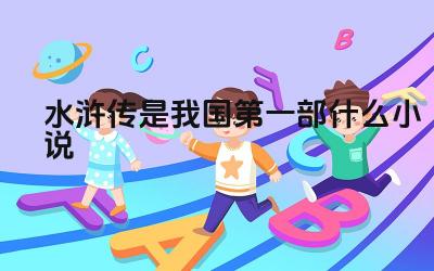 水浒传是我国第一部什么小说 水浒传的历史与文学地位