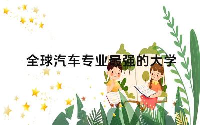 全球汽车专业最强的大学排名榜 汽车行业需要考的证书有哪些
