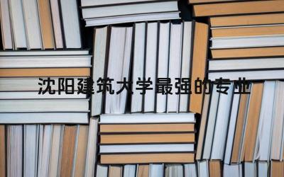 沈阳建筑大学最强的专业推荐 沈阳建筑大学是建筑老八校吗