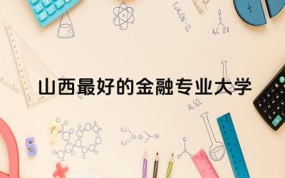 山西最好的金融专业大学前五所 山西金融专业师资力量如何